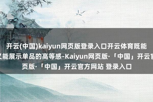 开云(中国)kaiyun网页版登录入口开云体育既能加多女东谈主味又能展示单品的高等感-Kaiyun网页版·「中国」开云官方网站 登录入口