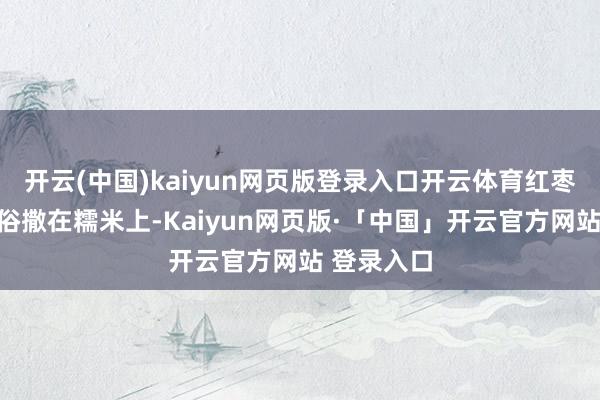 开云(中国)kaiyun网页版登录入口开云体育红枣和豆子世俗撒在糯米上-Kaiyun网页版·「中国」开云官方网站 登录入口