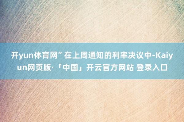开yun体育网” 在上周通知的利率决议中-Kaiyun网页版·「中国」开云官方网站 登录入口