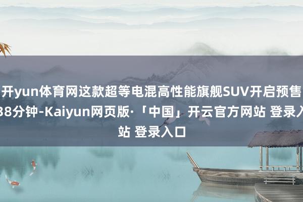 开yun体育网这款超等电混高性能旗舰SUV开启预售仅38分钟-Kaiyun网页版·「中国」开云官方网站 登录入口