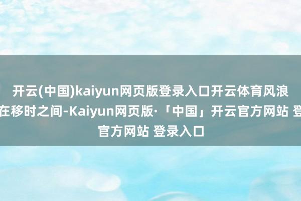 开云(中国)kaiyun网页版登录入口开云体育风浪幻化只在移时之间-Kaiyun网页版·「中国」开云官方网站 登录入口
