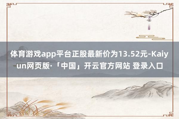 体育游戏app平台正股最新价为13.52元-Kaiyun网页版·「中国」开云官方网站 登录入口