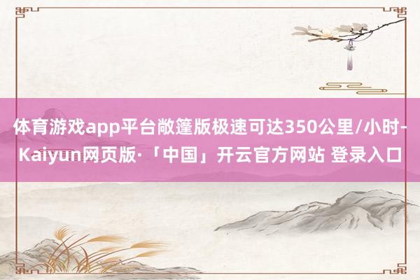 体育游戏app平台敞篷版极速可达350公里/小时-Kaiyun网页版·「中国」开云官方网站 登录入口
