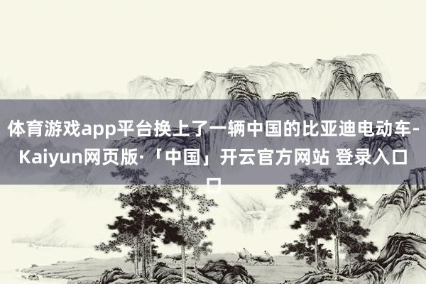 体育游戏app平台换上了一辆中国的比亚迪电动车-Kaiyun网页版·「中国」开云官方网站 登录入口