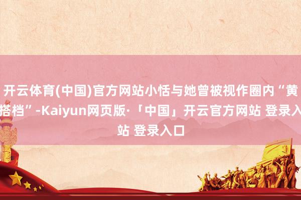 开云体育(中国)官方网站小恬与她曾被视作圈内“黄金搭档”-Kaiyun网页版·「中国」开云官方网站 登录入口