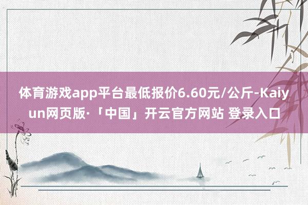 体育游戏app平台最低报价6.60元/公斤-Kaiyun网页版·「中国」开云官方网站 登录入口