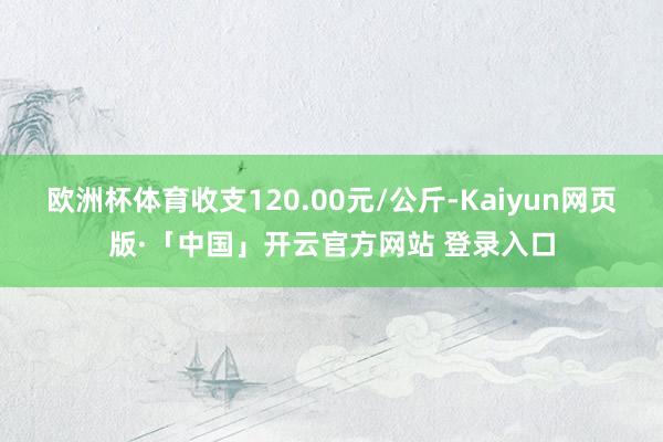 欧洲杯体育收支120.00元/公斤-Kaiyun网页版·「中国」开云官方网站 登录入口