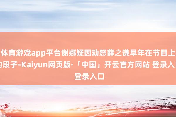 体育游戏app平台谢娜疑因动怒薛之谦早年在节目上的段子-Kaiyun网页版·「中国」开云官方网站 登录入口