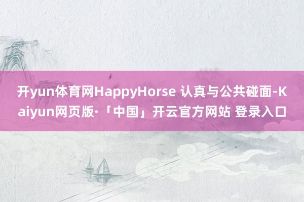 开yun体育网HappyHorse 认真与公共碰面-Kaiyun网页版·「中国」开云官方网站 登录入口
