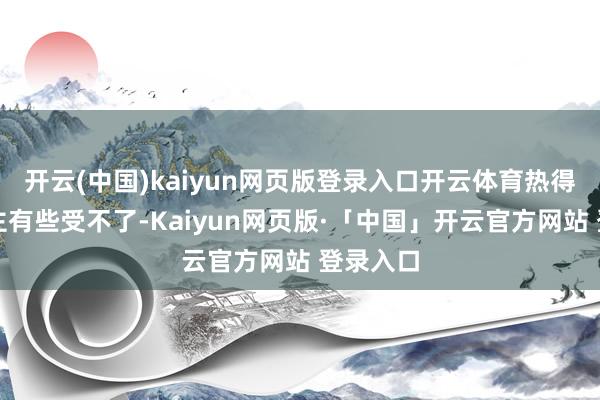 开云(中国)kaiyun网页版登录入口开云体育热得让东谈主有些受不了-Kaiyun网页版·「中国」开云官方网站 登录入口