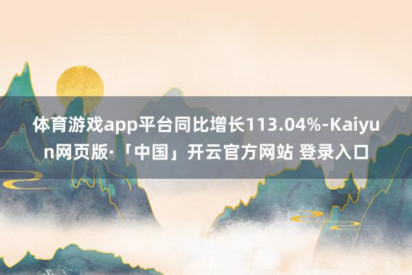 体育游戏app平台同比增长113.04%-Kaiyun网页版·「中国」开云官方网站 登录入口