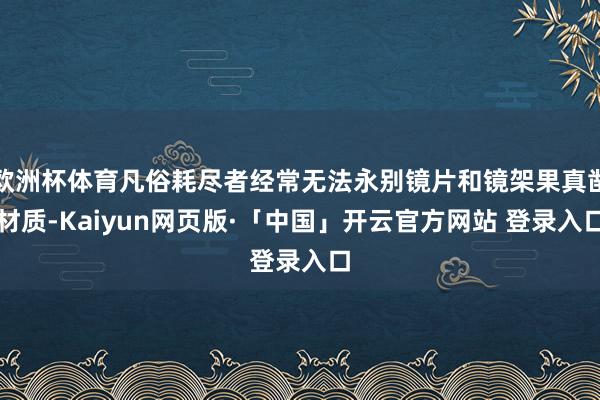 欧洲杯体育凡俗耗尽者经常无法永别镜片和镜架果真凿材质-Kaiyun网页版·「中国」开云官方网站 登录入口
