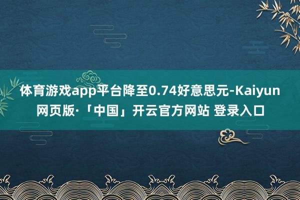 体育游戏app平台降至0.74好意思元-Kaiyun网页版·「中国」开云官方网站 登录入口