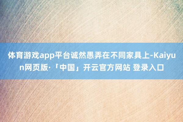 体育游戏app平台诚然愚弄在不同家具上-Kaiyun网页版·「中国」开云官方网站 登录入口