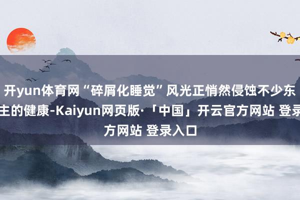 开yun体育网“碎屑化睡觉”风光正悄然侵蚀不少东说念主的健康-Kaiyun网页版·「中国」开云官方网站 登录入口