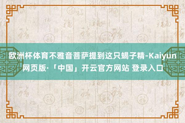 欧洲杯体育不雅音菩萨提到这只蝎子精-Kaiyun网页版·「中国」开云官方网站 登录入口