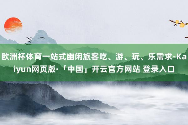 欧洲杯体育一站式幽闲旅客吃、游、玩、乐需求-Kaiyun网页版·「中国」开云官方网站 登录入口
