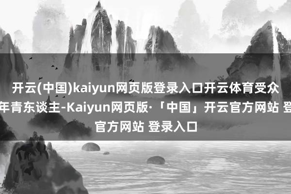 开云(中国)kaiyun网页版登录入口开云体育受众群体是年青东谈主-Kaiyun网页版·「中国」开云官方网站 登录入口