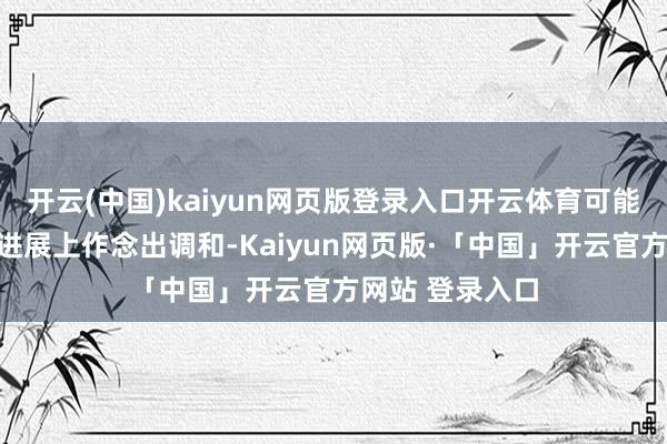 开云(中国)kaiyun网页版登录入口开云体育可能不得不在画面进展上作念出调和-Kaiyun网页版·「中国」开云官方网站 登录入口