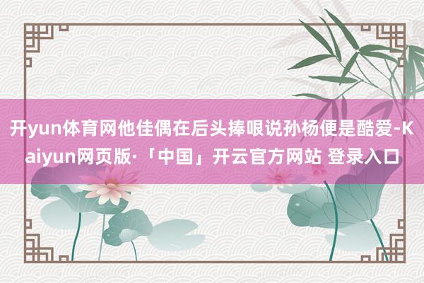 开yun体育网他佳偶在后头捧哏说孙杨便是酷爱-Kaiyun网页版·「中国」开云官方网站 登录入口