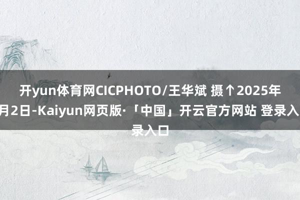 开yun体育网CICPHOTO/王华斌 摄↑2025年4月2日-Kaiyun网页版·「中国」开云官方网站 登录入口