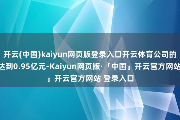 开云(中国)kaiyun网页版登录入口开云体育公司的研发用度达到0.95亿元-Kaiyun网页版·「中国」开云官方网站 登录入口