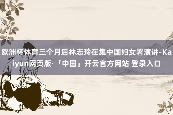 欧洲杯体育三个月后林志玲在集中国妇女署演讲-Kaiyun网页版·「中国」开云官方网站 登录入口