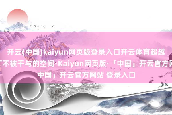 开云(中国)kaiyun网页版登录入口开云体育超越渴慕空闲零丁不被干与的空间-Kaiyun网页版·「中国」开云官方网站 登录入口