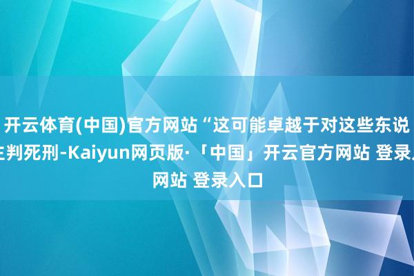 开云体育(中国)官方网站“这可能卓越于对这些东说念主判死刑-Kaiyun网页版·「中国」开云官方网站 登录入口
