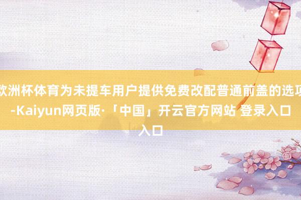 欧洲杯体育为未提车用户提供免费改配普通前盖的选项-Kaiyun网页版·「中国」开云官方网站 登录入口
