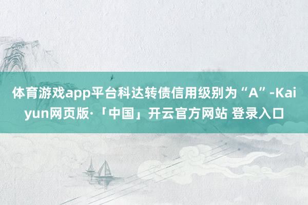 体育游戏app平台科达转债信用级别为“A”-Kaiyun网页版·「中国」开云官方网站 登录入口