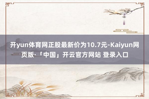 开yun体育网正股最新价为10.7元-Kaiyun网页版·「中国」开云官方网站 登录入口