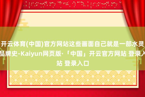 开云体育(中国)官方网站这些画面自己就是一部水灵的品牌史-Kaiyun网页版·「中国」开云官方网站 登录入口