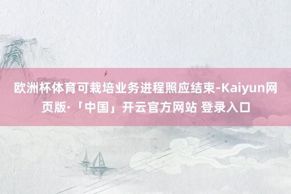 欧洲杯体育可栽培业务进程照应结束-Kaiyun网页版·「中国」开云官方网站 登录入口