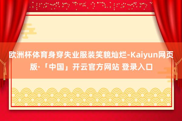 欧洲杯体育身穿失业服装笑貌灿烂-Kaiyun网页版·「中国」开云官方网站 登录入口