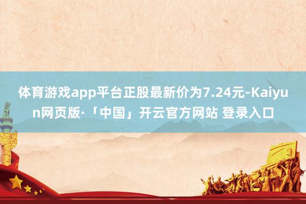 体育游戏app平台正股最新价为7.24元-Kaiyun网页版·「中国」开云官方网站 登录入口