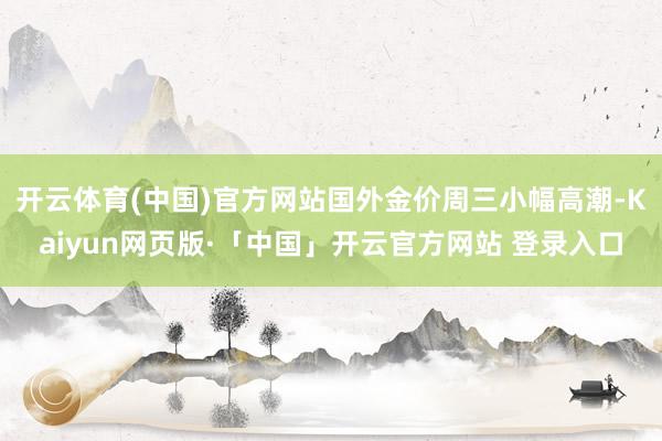 开云体育(中国)官方网站国外金价周三小幅高潮-Kaiyun网页版·「中国」开云官方网站 登录入口