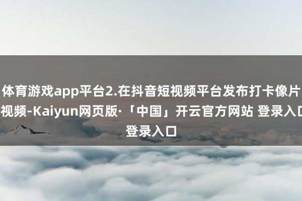 体育游戏app平台2.在抖音短视频平台发布打卡像片/视频-Kaiyun网页版·「中国」开云官方网站 登录入口