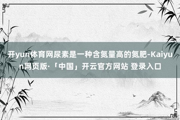 开yun体育网尿素是一种含氮量高的氮肥-Kaiyun网页版·「中国」开云官方网站 登录入口