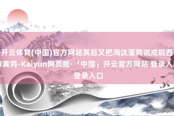 开云体育(中国)官方网站其后又把淘汰蛋鸡说成皖西麻黄鸡-Kaiyun网页版·「中国」开云官方网站 登录入口