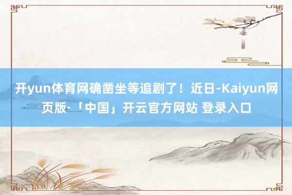 开yun体育网确凿坐等追剧了！近日-Kaiyun网页版·「中国」开云官方网站 登录入口