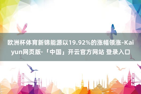 欧洲杯体育新锦能源以19.92%的涨幅领涨-Kaiyun网页版·「中国」开云官方网站 登录入口