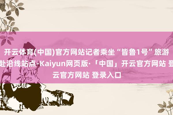 开云体育(中国)官方网站记者乘坐“皆鲁1号”旅游列车赶赴沿线站点-Kaiyun网页版·「中国」开云官方网站 登录入口