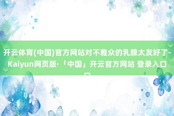 开云体育(中国)官方网站对不雅众的乳腺太友好了-Kaiyun网页版·「中国」开云官方网站 登录入口
