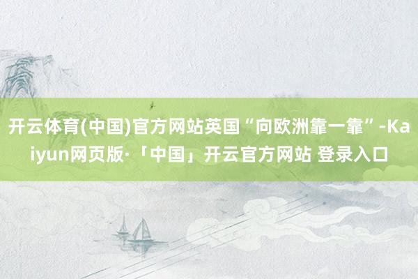 开云体育(中国)官方网站英国“向欧洲靠一靠”-Kaiyun网页版·「中国」开云官方网站 登录入口