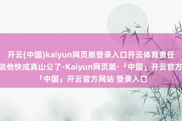 开云(中国)kaiyun网页版登录入口开云体育责任主说念主员皆说他快成真山公了-Kaiyun网页版·「中国」开云官方网站 登录入口