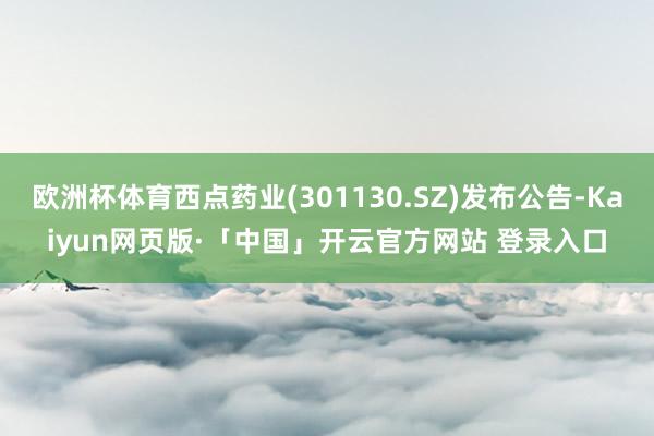 欧洲杯体育西点药业(301130.SZ)发布公告-Kaiyun网页版·「中国」开云官方网站 登录入口