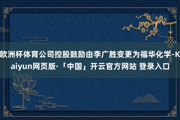 欧洲杯体育公司控股鼓励由李广胜变更为福华化学-Kaiyun网页版·「中国」开云官方网站 登录入口