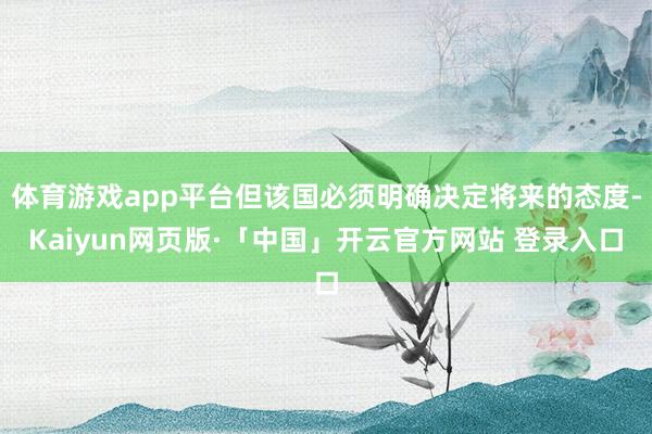 体育游戏app平台但该国必须明确决定将来的态度-Kaiyun网页版·「中国」开云官方网站 登录入口