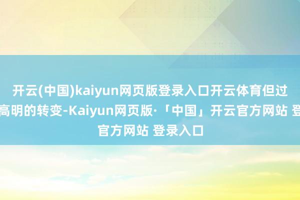 开云(中国)kaiyun网页版登录入口开云体育但过程一番高明的转变-Kaiyun网页版·「中国」开云官方网站 登录入口